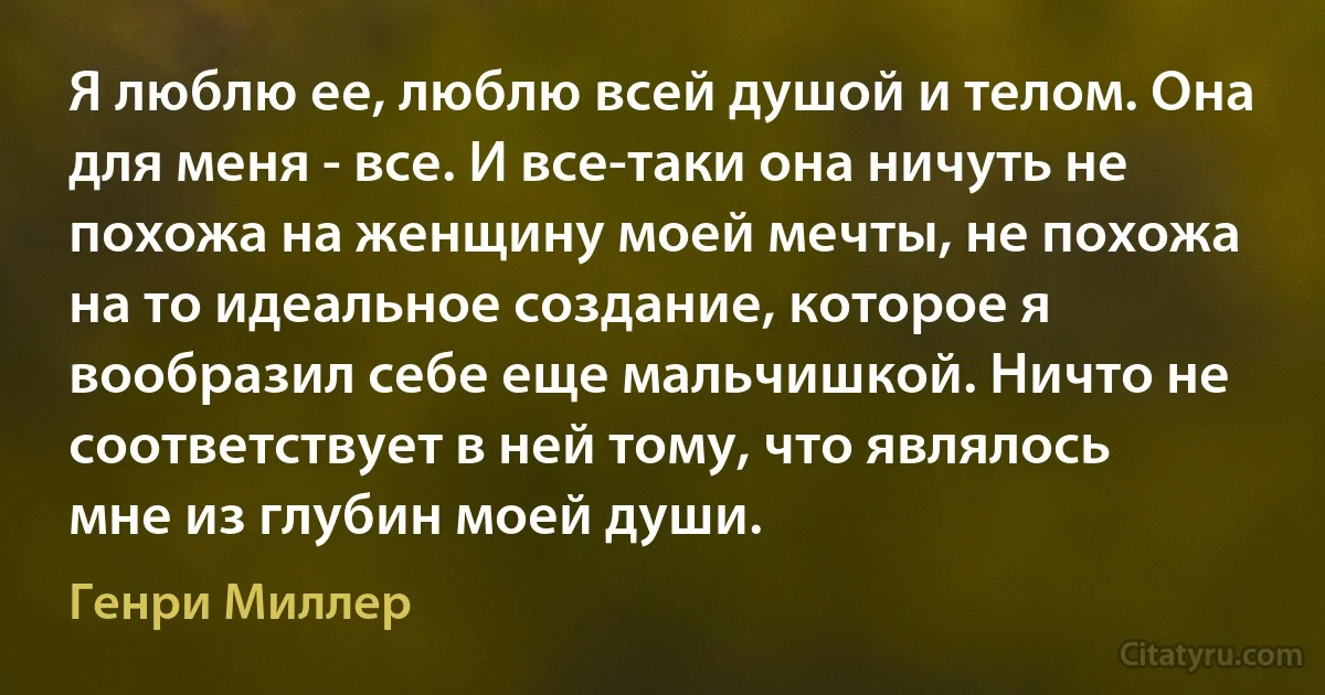 Я люблю ее, люблю всей душой и телом. Она для меня - все. И все-таки она ничуть не похожа на женщину моей мечты, не похожа на то идеальное создание, которое я вообразил себе еще мальчишкой. Ничто не соответствует в ней тому, что являлось мне из глубин моей души. (Генри Миллер)