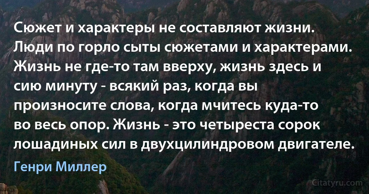 Сюжет и характеры не составляют жизни. Люди по горло сыты сюжетами и характерами. Жизнь не где-то там вверху, жизнь здесь и сию минуту - всякий раз, когда вы произносите слова, когда мчитесь куда-то во весь опор. Жизнь - это четыреста сорок лошадиных сил в двухцилиндровом двигателе. (Генри Миллер)