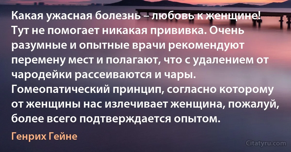 Какая ужасная болезнь – любовь к женщине! Тут не помогает никакая прививка. Очень разумные и опытные врачи рекомендуют перемену мест и полагают, что с удалением от чародейки рассеиваются и чары. Гомеопатический принцип, согласно которому от женщины нас излечивает женщина, пожалуй, более всего подтверждается опытом. (Генрих Гейне)