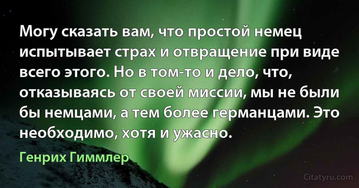 Могу сказать вам, что простой немец испытывает страх и отвращение при виде всего этого. Но в том-то и дело, что, отказываясь от своей миссии, мы не были бы немцами, а тем более германцами. Это необходимо, хотя и ужасно. (Генрих Гиммлер)