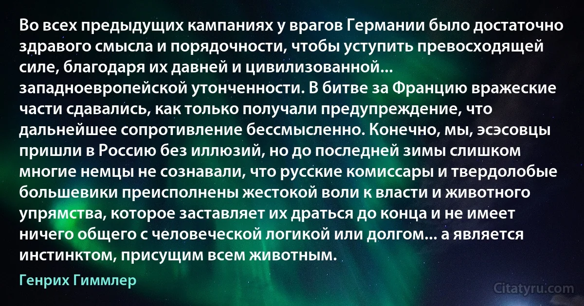 Во всех предыдущих кампаниях у врагов Германии было достаточно здравого смысла и порядочности, чтобы уступить превосходящей силе, благодаря их давней и цивилизованной... западноевропейской утонченности. В битве за Францию вражеские части сдавались, как только получали предупреждение, что дальнейшее сопротивление бессмысленно. Конечно, мы, эсэсовцы пришли в Россию без иллюзий, но до последней зимы слишком многие немцы не сознавали, что русские комиссары и твердолобые большевики преисполнены жестокой воли к власти и животного упрямства, которое заставляет их драться до конца и не имеет ничего общего с человеческой логикой или долгом... а является инстинктом, присущим всем животным. (Генрих Гиммлер)