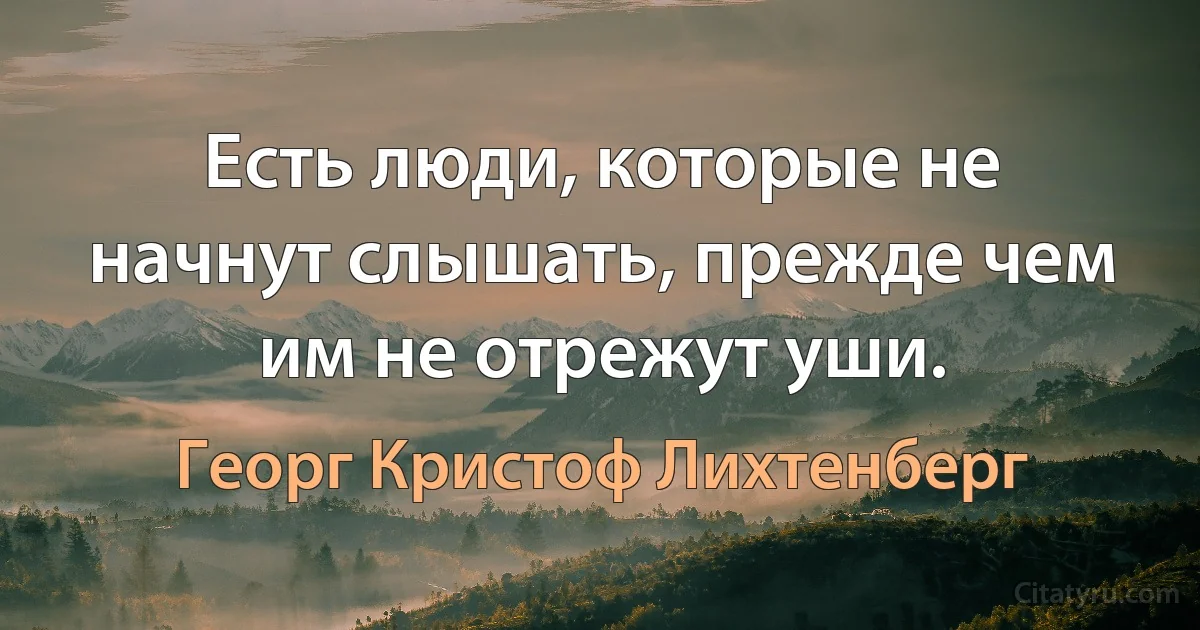 Есть люди, которые не начнут слышать, прежде чем им не отрежут уши. (Георг Кристоф Лихтенберг)