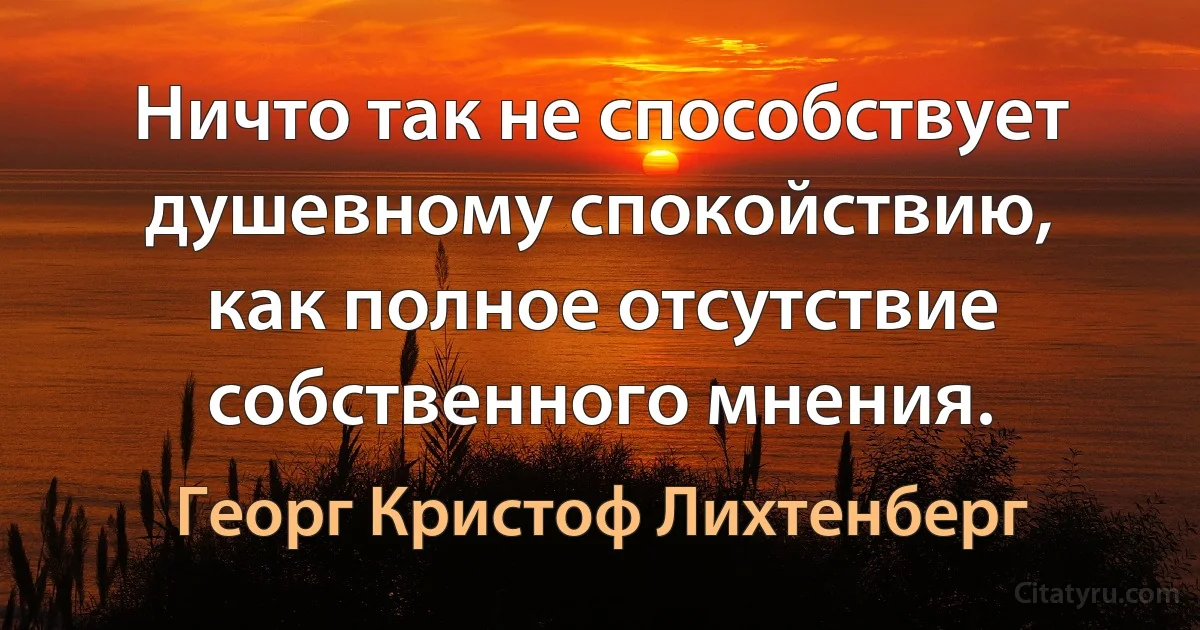 Ничто так не способствует душевному спокойствию, как полное отсутствие собственного мнения. (Георг Кристоф Лихтенберг)