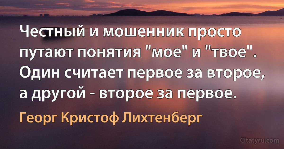 Честный и мошенник просто путают понятия "мое" и "твое". Один считает первое за второе, а другой - второе за первое. (Георг Кристоф Лихтенберг)