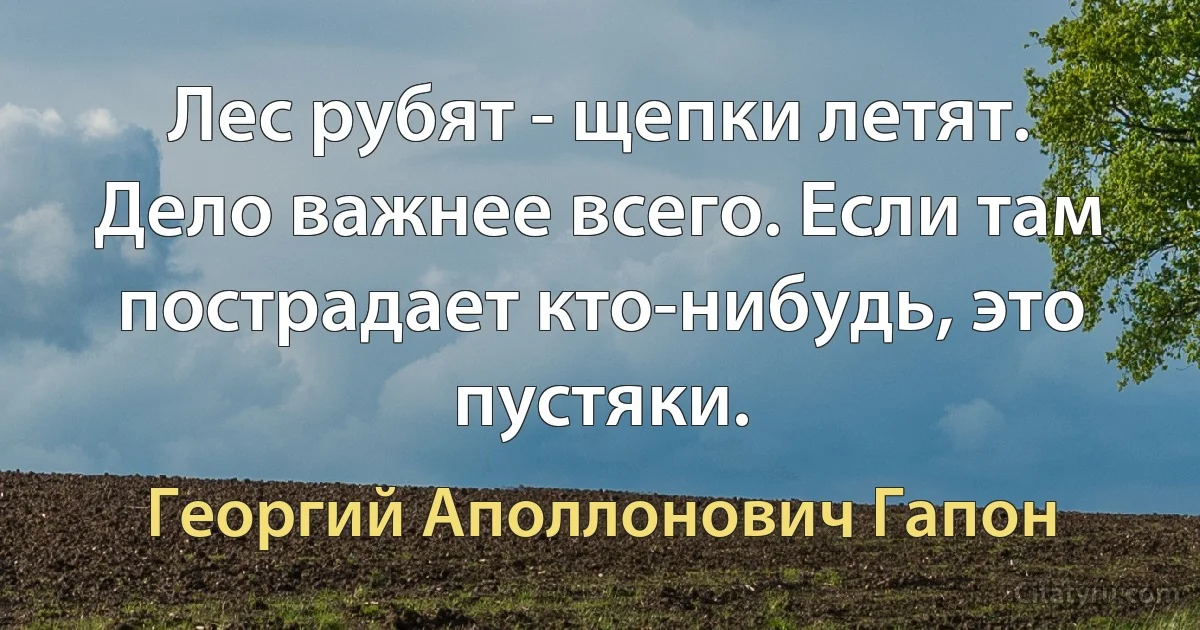 Лес рубят - щепки летят. Дело важнее всего. Если там пострадает кто-нибудь, это пустяки. (Георгий Аполлонович Гапон)