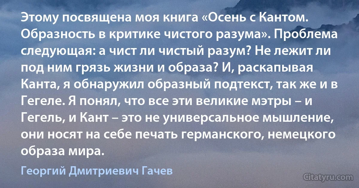 Этому посвящена моя книга «Осень с Кантом. Образность в критике чистого разума». Проблема следующая: а чист ли чистый разум? Не лежит ли под ним грязь жизни и образа? И, раскапывая Канта, я обнаружил образный подтекст, так же и в Гегеле. Я понял, что все эти великие мэтры – и Гегель, и Кант – это не универсальное мышление, они носят на себе печать германского, немецкого образа мира. (Георгий Дмитриевич Гачев)