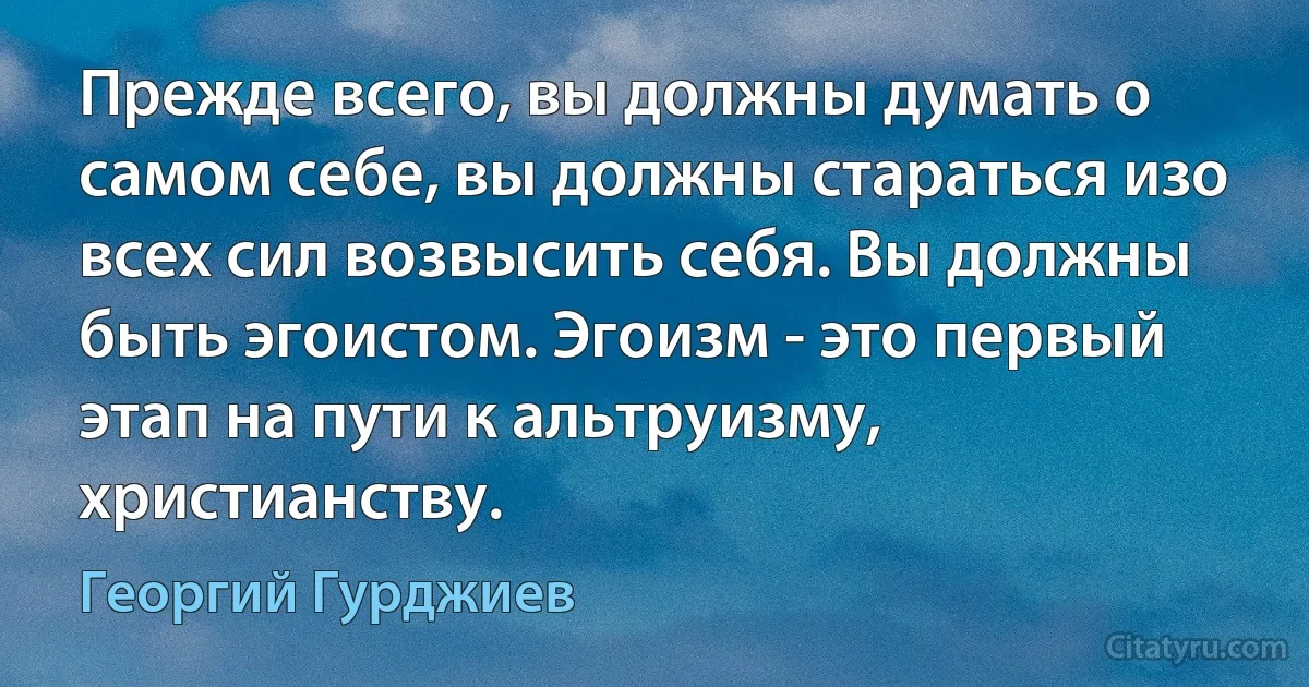 Прежде всего, вы должны думать о самом себе, вы должны стараться изо всех сил возвысить себя. Вы должны быть эгоистом. Эгоизм - это первый этап на пути к альтруизму, христианству. (Георгий Гурджиев)