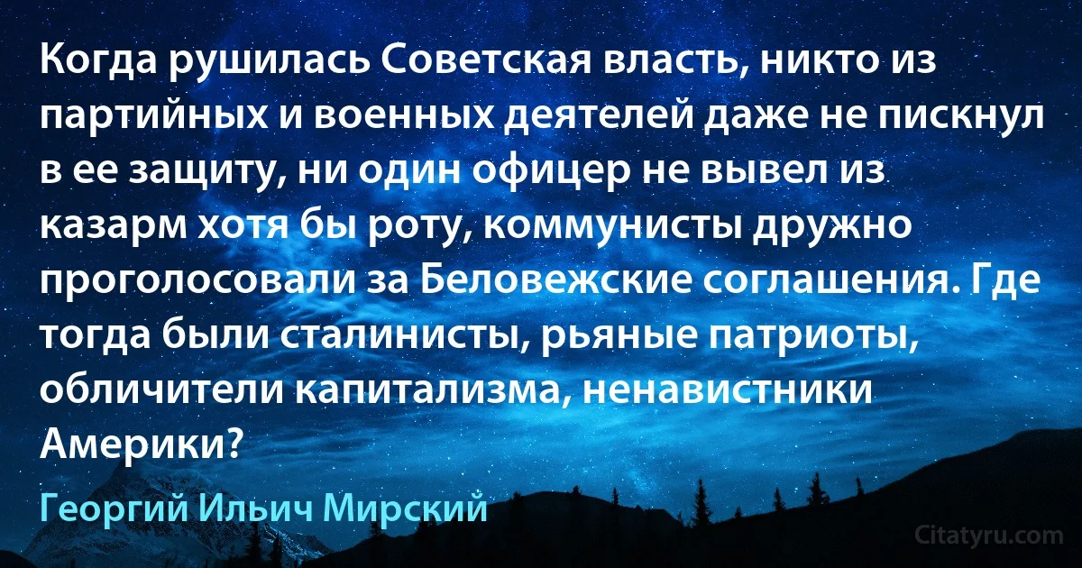 Когда рушилась Советская власть, никто из партийных и военных деятелей даже не пискнул в ее защиту, ни один офицер не вывел из казарм хотя бы роту, коммунисты дружно проголосовали за Беловежские соглашения. Где тогда были сталинисты, рьяные патриоты, обличители капитализма, ненавистники Америки? (Георгий Ильич Мирский)