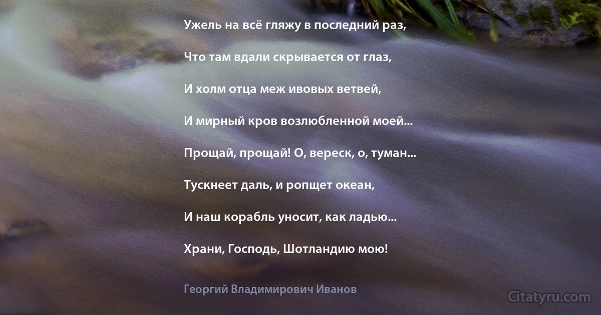 Ужель на всё гляжу в последний раз,

Что там вдали скрывается от глаз,

И холм отца меж ивовых ветвей,

И мирный кров возлюбленной моей...

Прощай, прощай! О, вереск, о, туман...

Тускнеет даль, и ропщет океан,

И наш корабль уносит, как ладью...

Храни, Господь, Шотландию мою! (Георгий Владимирович Иванов)