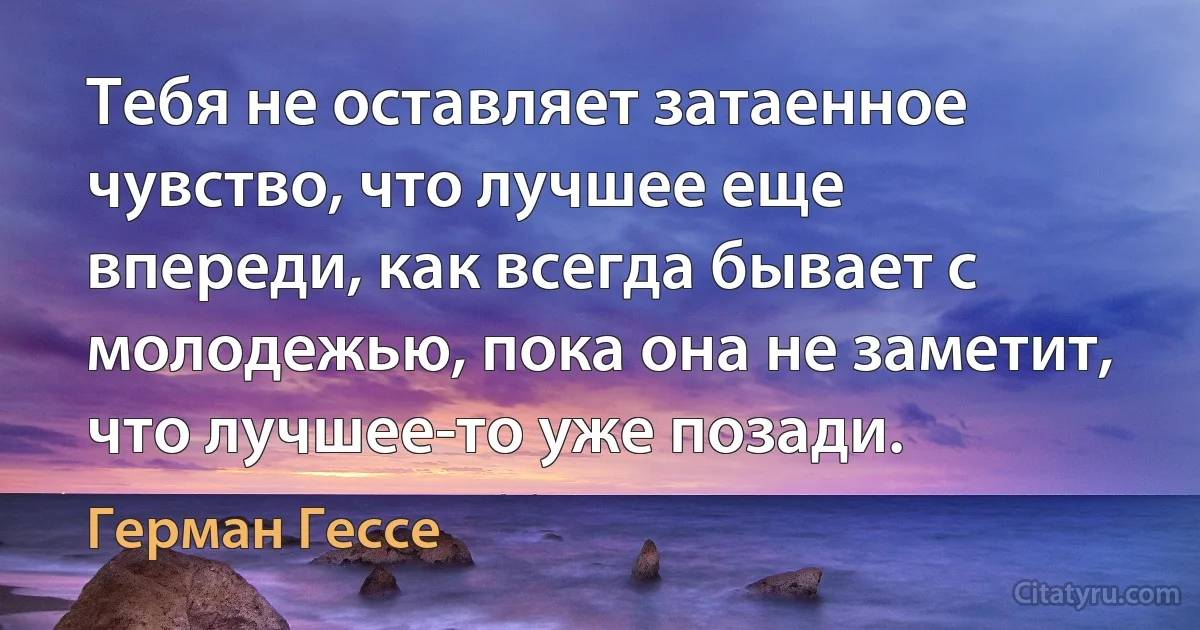 Тебя не оставляет затаенное чувство, что лучшее еще впереди, как всегда бывает с молодежью, пока она не заметит, что лучшее-то уже позади. (Герман Гессе)