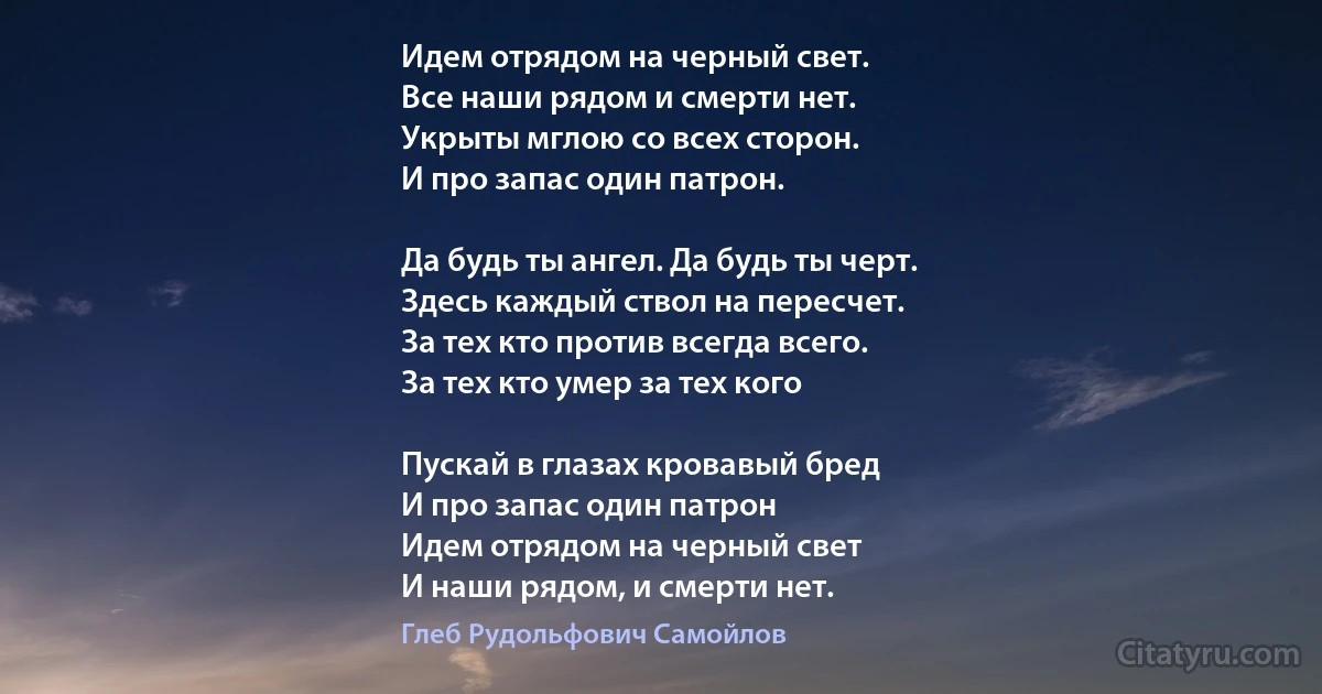 Идем отрядом на черный свет. 
Все наши рядом и смерти нет. 
Укрыты мглою со всех сторон.
И про запас один патрон. 

Да будь ты ангел. Да будь ты черт.
Здесь каждый ствол на пересчет. 
За тех кто против всегда всего.
За тех кто умер за тех кого 

Пускай в глазах кровавый бред 
И про запас один патрон 
Идем отрядом на черный свет 
И наши рядом, и смерти нет. (Глеб Рудольфович Самойлов)