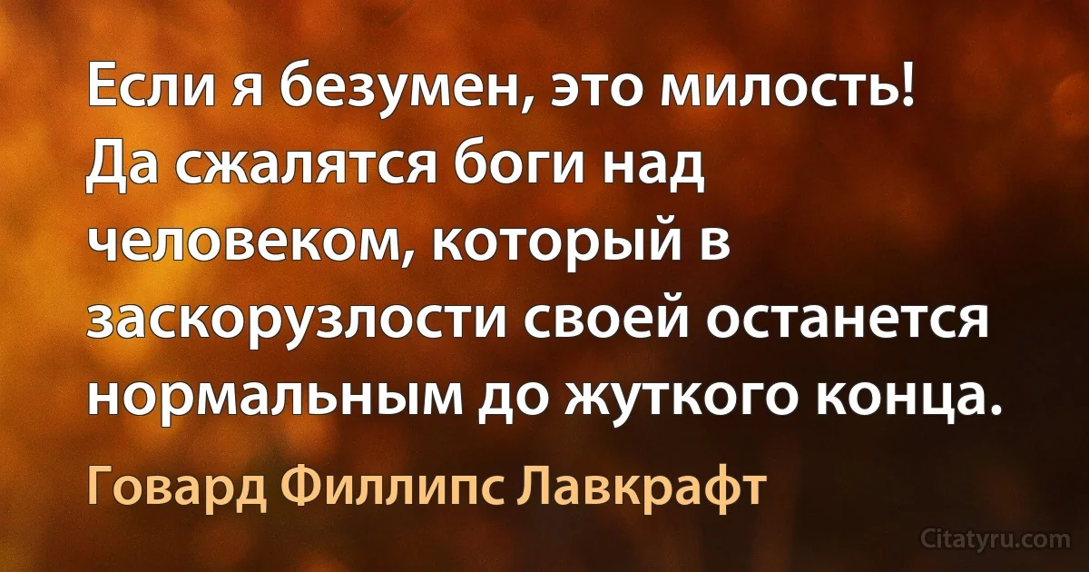 Если я безумен, это милость! Да сжалятся боги над человеком, который в заскорузлости своей останется нормальным до жуткого конца. (Говард Филлипс Лавкрафт)