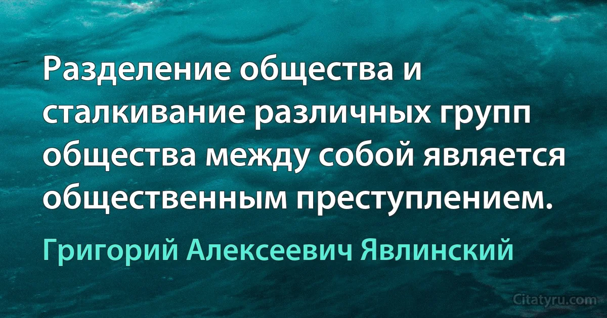 Разделение общества и сталкивание различных групп общества между собой является общественным преступлением. (Григорий Алексеевич Явлинский)