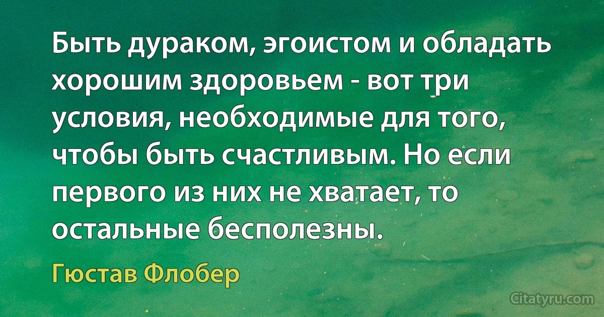 Быть дураком, эгоистом и обладать хорошим здоровьем - вот три условия, необходимые для того, чтобы быть счастливым. Но если первого из них не хватает, то остальные бесполезны. (Гюстав Флобер)