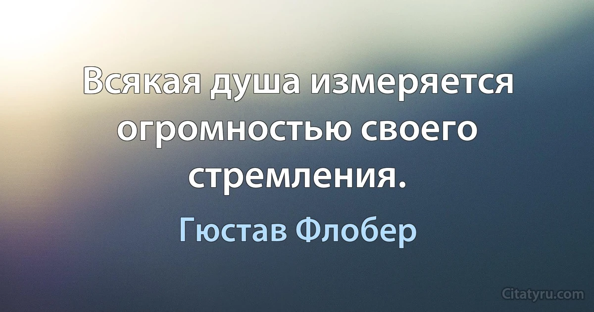 Всякая душа измеряется огромностью своего стремления. (Гюстав Флобер)