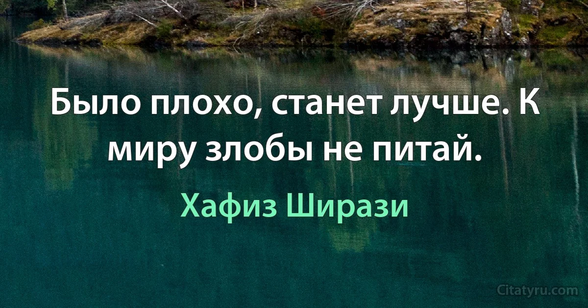 Было плохо, станет лучше. К миру злобы не питай. (Хафиз Ширази)