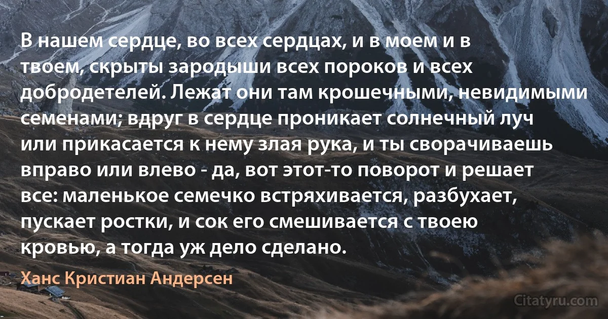 В нашем сердце, во всех сердцах, и в моем и в твоем, скрыты зародыши всех пороков и всех добродетелей. Лежат они там крошечными, невидимыми семенами; вдруг в сердце проникает солнечный луч или прикасается к нему злая рука, и ты сворачиваешь вправо или влево - да, вот этот-то поворот и решает все: маленькое семечко встряхивается, разбухает, пускает ростки, и сок его смешивается с твоею кровью, а тогда уж дело сделано. (Ханс Кристиан Андерсен)