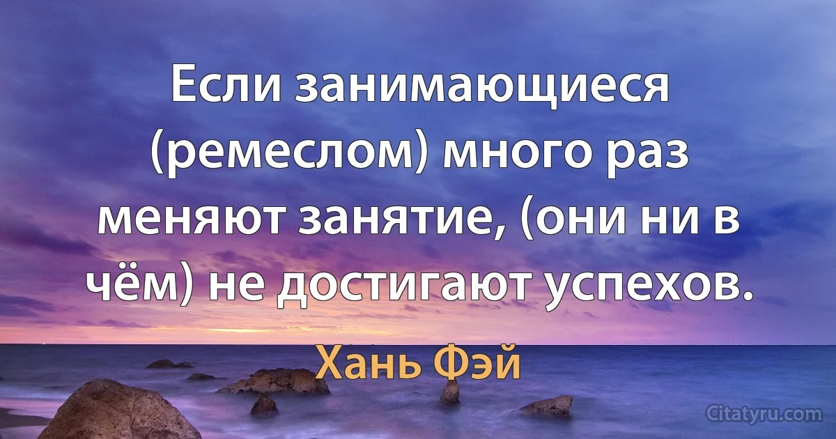 Если занимающиеся (ремеслом) много раз меняют занятие, (они ни в чём) не достигают успехов. (Хань Фэй)