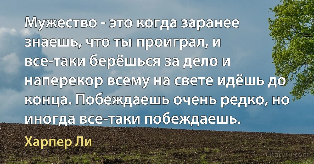 Мужество - это когда заранее знаешь, что ты проиграл, и все-таки берёшься за дело и наперекор всему на свете идёшь до конца. Побеждаешь очень редко, но иногда все-таки побеждаешь. (Харпер Ли)