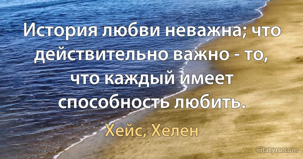 История любви неважна; что действительно важно - то, что каждый имеет способность любить. (Хейс, Хелен)