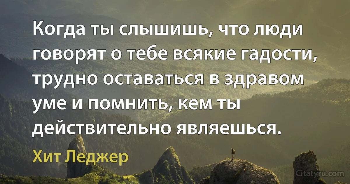 Когда ты слышишь, что люди говорят о тебе всякие гадости, трудно оставаться в здравом уме и помнить, кем ты действительно являешься. (Хит Леджер)