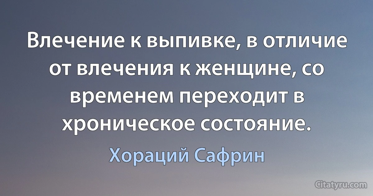 Влечение к выпивке, в отличие от влечения к женщине, со временем переходит в хроническое состояние. (Хораций Сафрин)