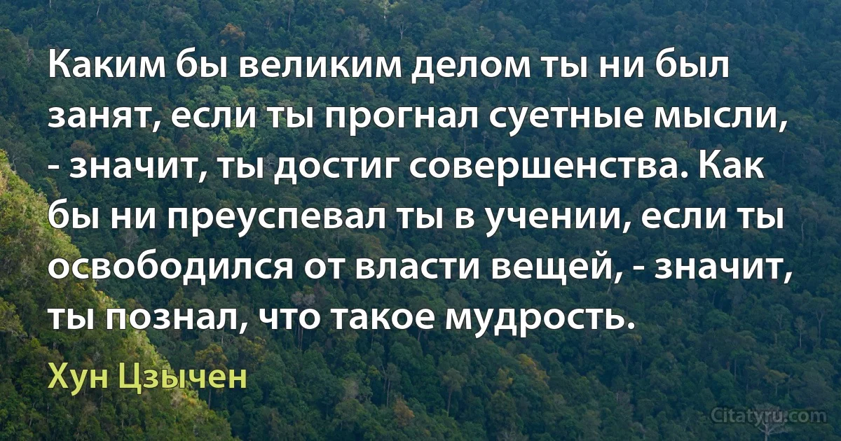 Каким бы великим делом ты ни был занят, если ты прогнал суетные мысли, - значит, ты достиг совершенства. Как бы ни преуспевал ты в учении, если ты освободился от власти вещей, - значит, ты познал, что такое мудрость. (Хун Цзычен)