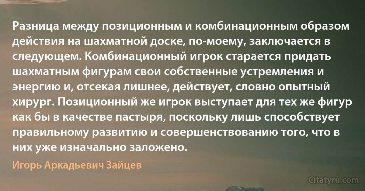 Разница между позиционным и комбинационным образом действия на шахматной доске, по-моему, заключается в следующем. Комбинационный игрок старается придать шахматным фигурам свои собственные устремления и энергию и, отсекая лишнее, действует, словно опытный хирург. Позиционный же игрок выступает для тех же фигур как бы в качестве пастыря, поскольку лишь способствует правильному развитию и совершенствованию того, что в них уже изначально заложено. (Игорь Аркадьевич Зайцев)