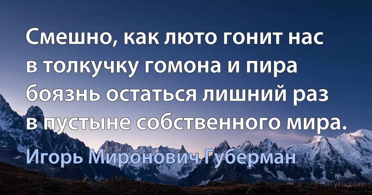 Смешно, как люто гонит нас
в толкучку гомона и пира
боязнь остаться лишний раз
в пустыне собственного мира. (Игорь Миронович Губерман)