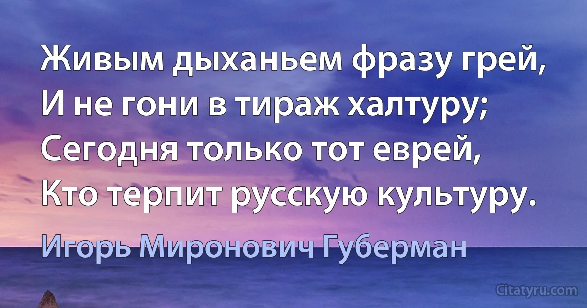 Живым дыханьем фразу грей,
И не гони в тираж халтуру;
Сегодня только тот еврей,
Кто терпит русскую культуру. (Игорь Миронович Губерман)