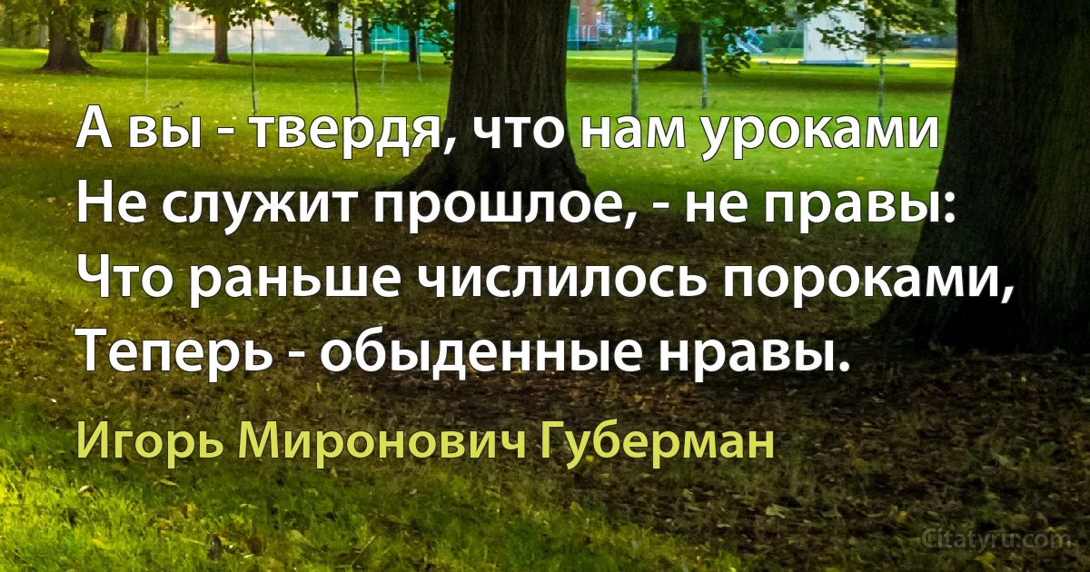 А вы - твердя, что нам уроками
Не служит прошлое, - не правы:
Что раньше числилось пороками,
Теперь - обыденные нравы. (Игорь Миронович Губерман)