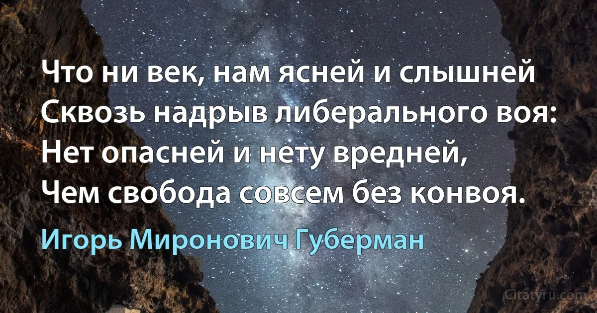 Что ни век, нам ясней и слышней
Сквозь надрыв либерального воя:
Нет опасней и нету вредней,
Чем свобода совсем без конвоя. (Игорь Миронович Губерман)