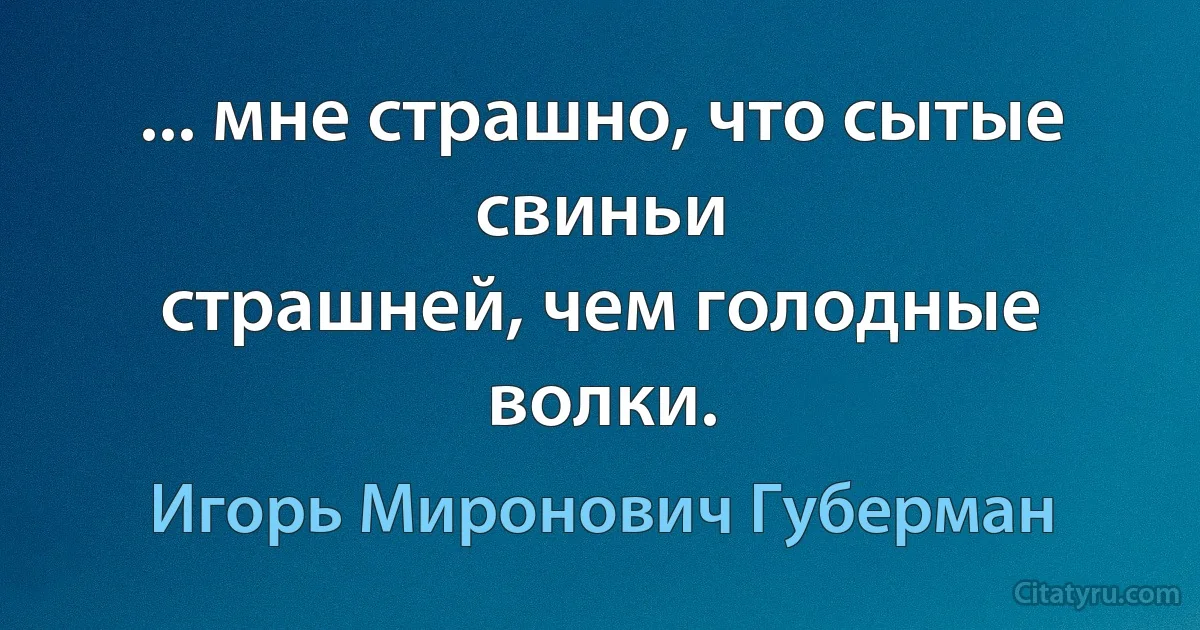 ... мне страшно, что сытые свиньи
страшней, чем голодные волки. (Игорь Миронович Губерман)