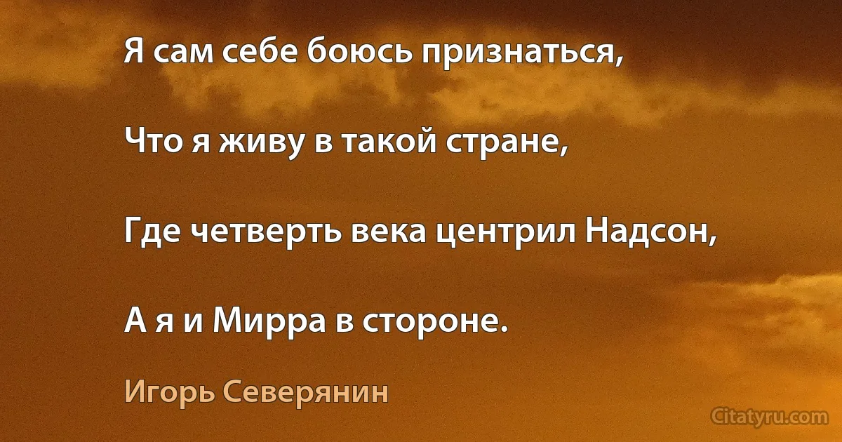 Я сам себе боюсь признаться,

Что я живу в такой стране,

Где четверть века центрил Надсон,

А я и Мирра в стороне. (Игорь Северянин)