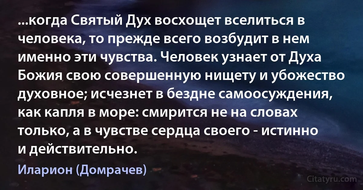 ...когда Святый Дух восхощет вселиться в человека, то прежде всего возбудит в нем именно эти чувства. Человек узнает от Духа Божия свою совершенную нищету и убожество духовное; исчезнет в бездне самоосуждения, как капля в море: смирится не на словах только, а в чувстве сердца своего - истинно и действительно. (Иларион (Домрачев))