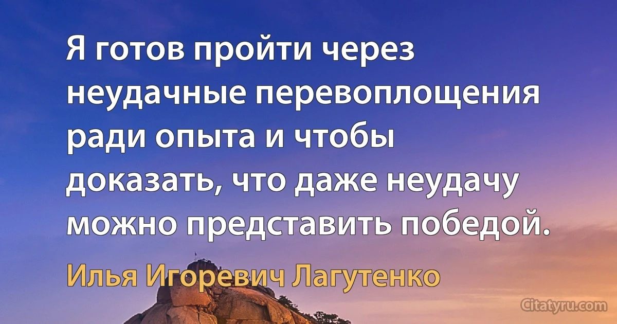 Я готов пройти через неудачные перевоплощения ради опыта и чтобы доказать, что даже неудачу можно представить победой. (Илья Игоревич Лагутенко)