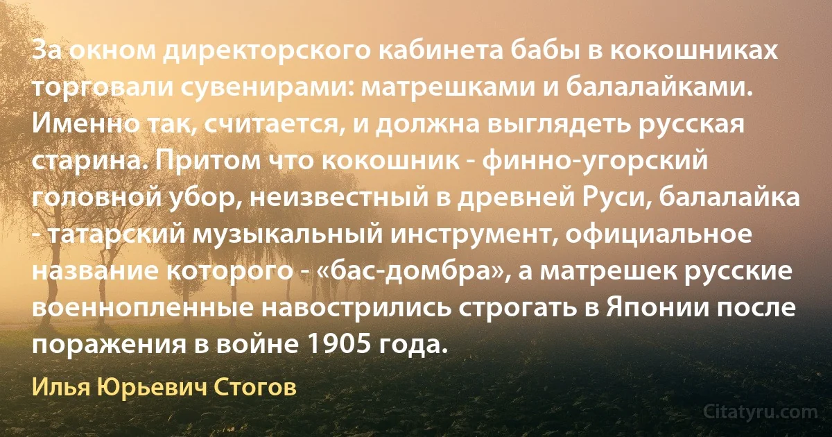 За окном директорского кабинета бабы в кокошниках торговали сувенирами: матрешками и балалайками. Именно так, считается, и должна выглядеть русская старина. Притом что кокошник - финно-угорский головной убор, неизвестный в древней Руси, балалайка - татарский музыкальный инструмент, официальное название которого - «бас-домбра», а матрешек русские военнопленные навострились строгать в Японии после поражения в войне 1905 года. (Илья Юрьевич Стогов)