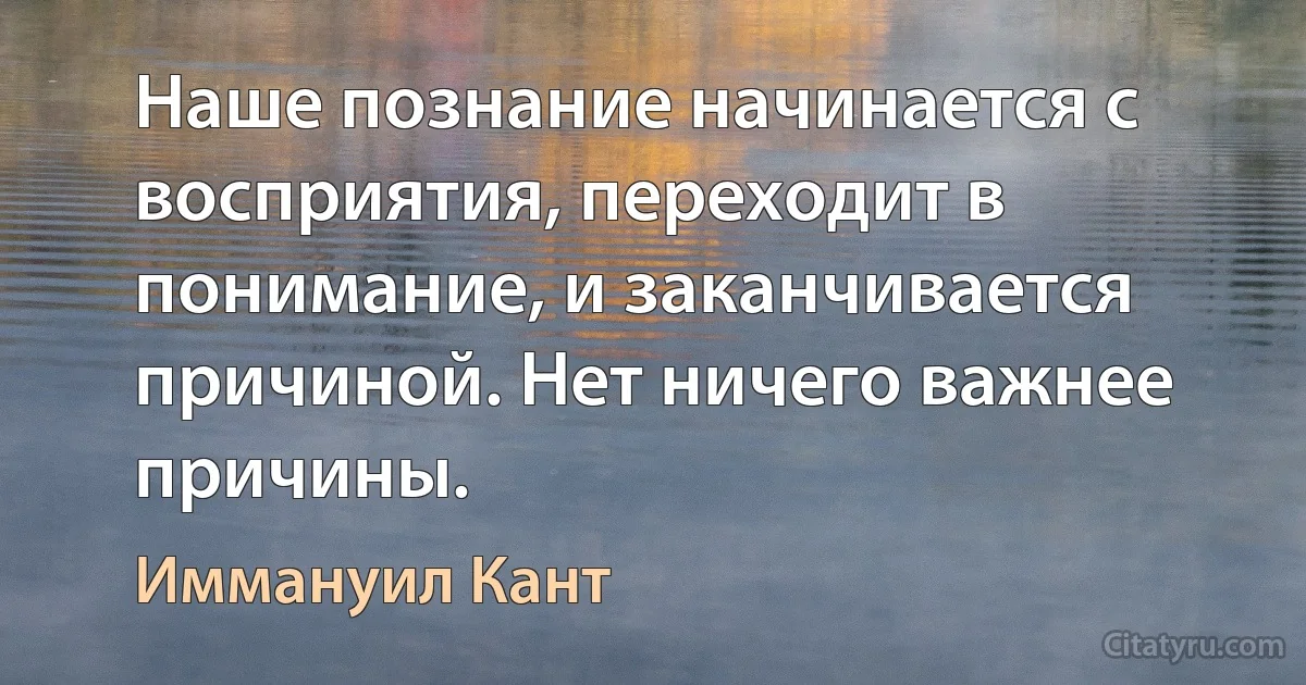 Наше познание начинается с восприятия, переходит в понимание, и заканчивается причиной. Нет ничего важнее причины. (Иммануил Кант)