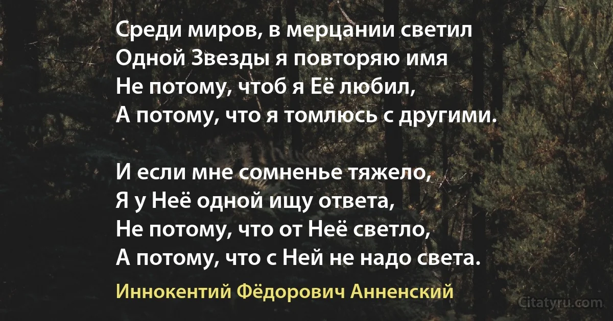 Среди миров, в мерцании светил
Одной Звезды я повторяю имя 
Не потому, чтоб я Её любил,
А потому, что я томлюсь с другими.

И если мне сомненье тяжело, 
Я у Неё одной ищу ответа,
Не потому, что от Неё светло,
А потому, что с Ней не надо света. (Иннокентий Фёдорович Анненский)