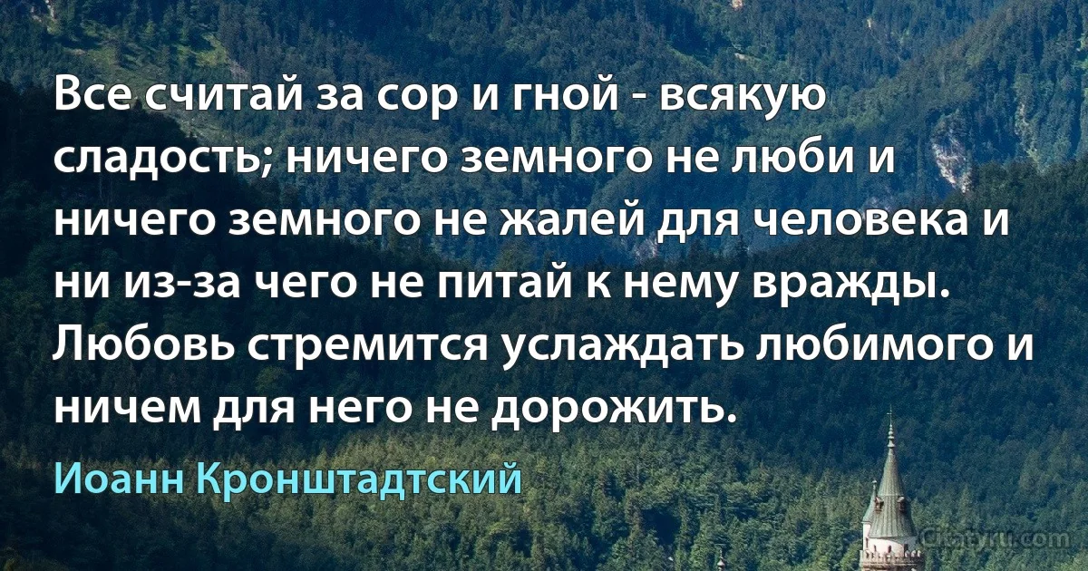 Все считай за сор и гной - всякую сладость; ничего земного не люби и ничего земного не жалей для человека и ни из-за чего не питай к нему вражды. Любовь стремится услаждать любимого и ничем для него не дорожить. (Иоанн Кронштадтский)