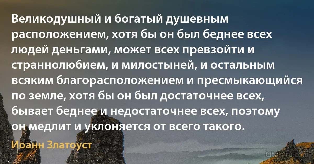 Великодушный и богатый душевным расположением, хотя бы он был беднее всех людей деньгами, может всех превзойти и страннолюбием, и милостыней, и остальным всяким благорасположением и пресмыкающийся по земле, хотя бы он был достаточнее всех, бывает беднее и недостаточнее всех, поэтому он медлит и уклоняется от всего такого. (Иоанн Златоуст)