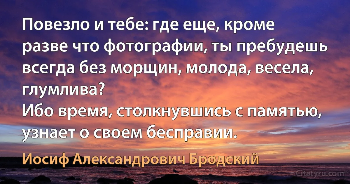 Повезло и тебе: где еще, кроме разве что фотографии, ты пребудешь всегда без морщин, молода, весела, глумлива?
Ибо время, столкнувшись с памятью, узнает о своем бесправии. (Иосиф Александрович Бродский)