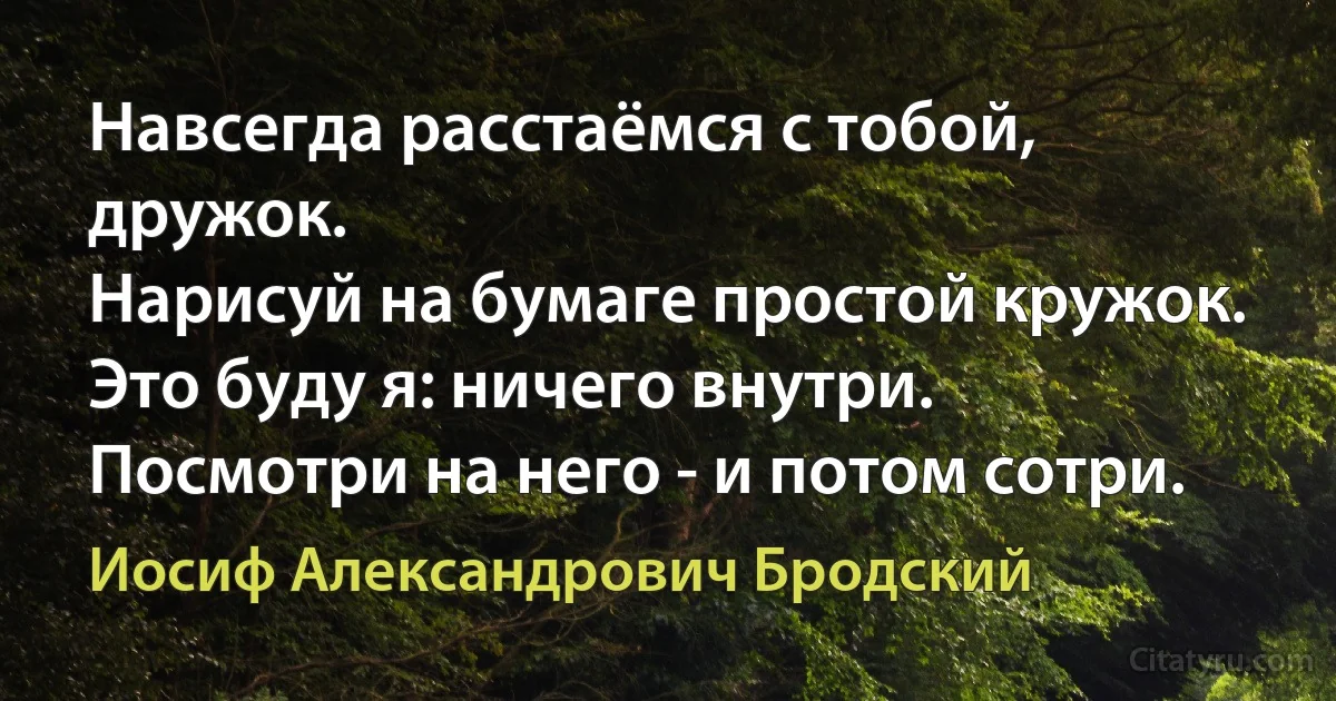 Навсегда расстаёмся с тобой, дружок.
Нарисуй на бумаге простой кружок.
Это буду я: ничего внутри.
Посмотри на него - и потом сотри. (Иосиф Александрович Бродский)