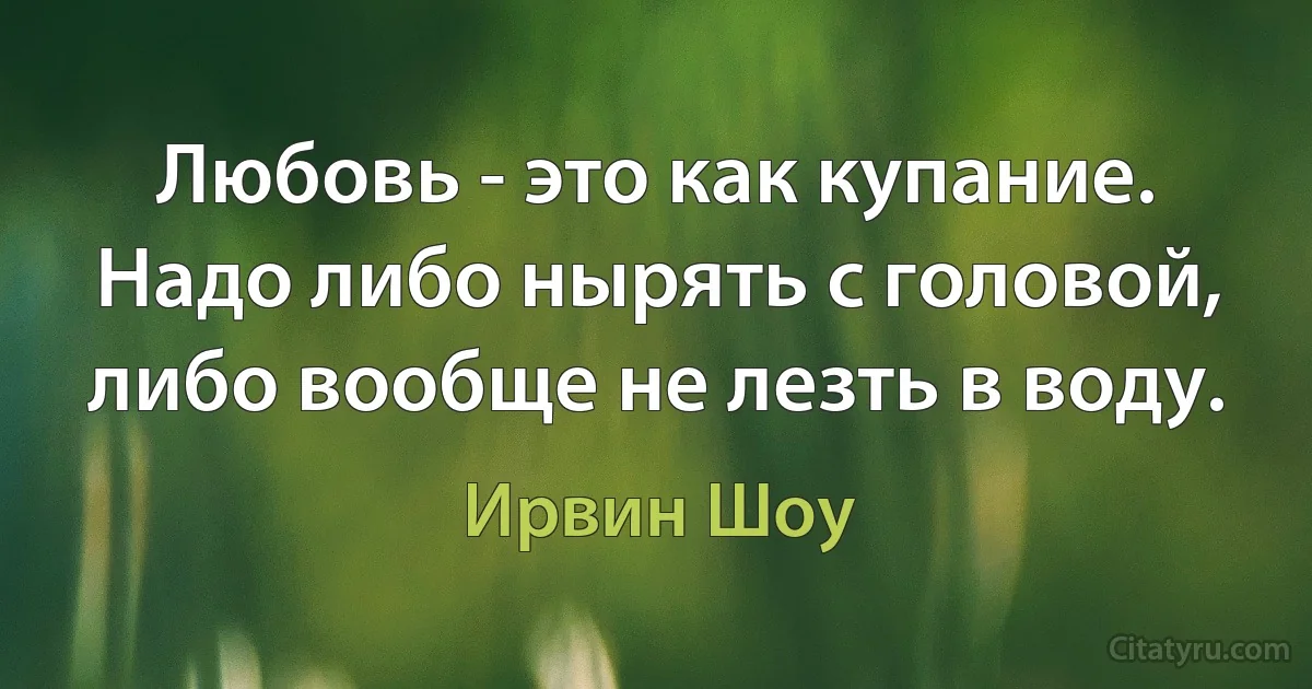 Любовь - это как купание. Надо либо нырять с головой, либо вообще не лезть в воду. (Ирвин Шоу)