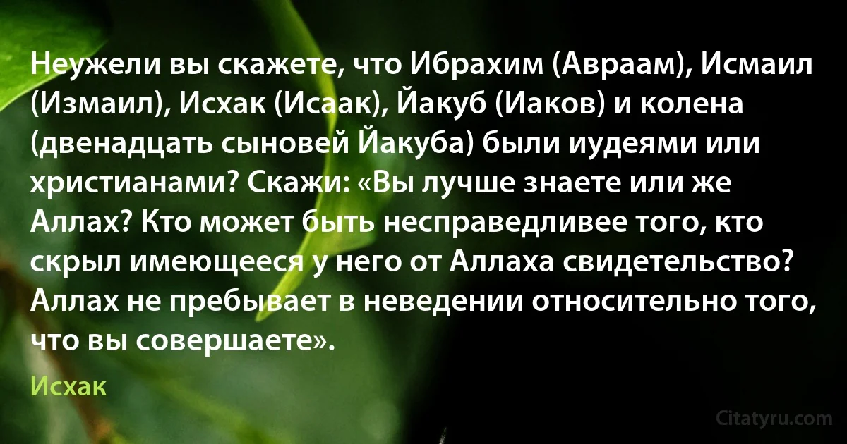 Неужели вы скажете, что Ибрахим (Авраам), Исмаил (Измаил), Исхак (Исаак), Йакуб (Иаков) и колена (двенадцать сыновей Йакуба) были иудеями или христианами? Скажи: «Вы лучше знаете или же Аллах? Кто может быть несправедливее того, кто скрыл имеющееся у него от Аллаха свидетельство? Аллах не пребывает в неведении относительно того, что вы совершаете». (Исхак)