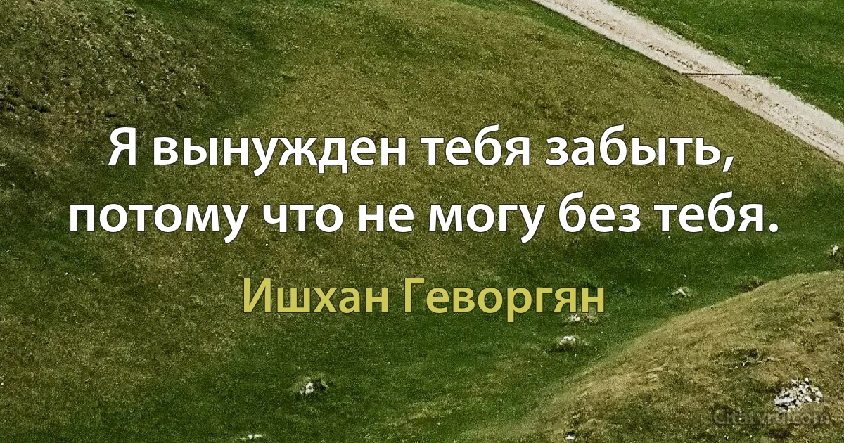 Я вынужден тебя забыть, потому что не могу без тебя. (Ишхан Геворгян)