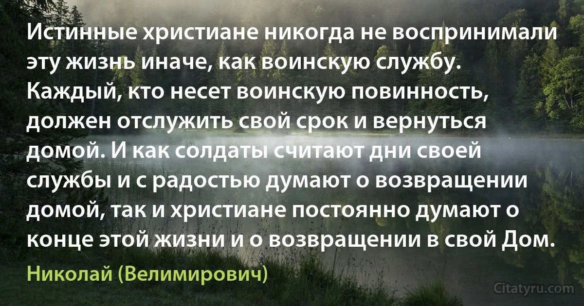 Истинные христиане никогда не воспринимали эту жизнь иначе, как воинскую службу. Каждый, кто несет воинскую повинность, должен отслужить свой срок и вернуться домой. И как солдаты считают дни своей службы и с радостью думают о возвращении домой, так и христиане постоянно думают о конце этой жизни и о возвращении в свой Дом. (Николай (Велимирович))