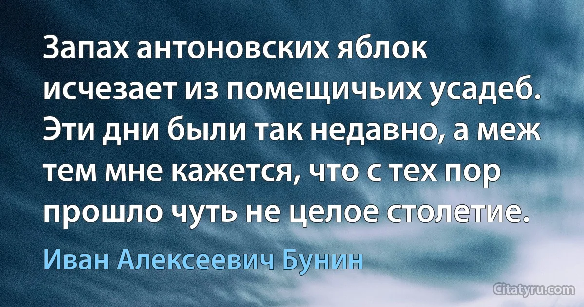 Запах антоновских яблок исчезает из помещичьих усадеб. Эти дни были так недавно, а меж тем мне кажется, что с тех пор прошло чуть не целое столетие. (Иван Алексеевич Бунин)