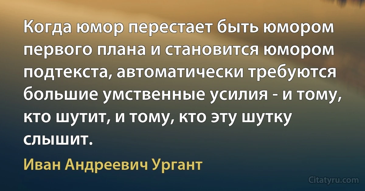 Когда юмор перестает быть юмором первого плана и становится юмором подтекста, автоматически требуются большие умственные усилия - и тому, кто шутит, и тому, кто эту шутку слышит. (Иван Андреевич Ургант)