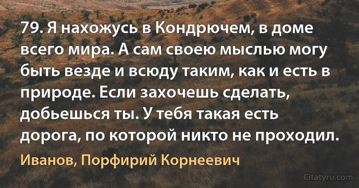 79. Я нахожусь в Кондрючем, в доме всего мира. А сам своею мыслью могу быть везде и всюду таким, как и есть в природе. Если захочешь сделать, добьешься ты. У тебя такая есть дорога, по которой никто не проходил. (Иванов, Порфирий Корнеевич)